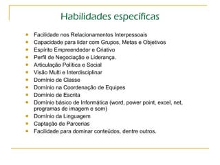 Habilidades específicas Facilidade nos Relacionamentos Interpessoais Capacidade para lidar com Grupos, Metas e Objetivos Espírito Empreendedor e Criativo Perfil de Negociação e Liderança. Articulação Política e Social Visão Multi e Interdisciplinar Domínio de Classe Domínio na Coordenação de Equipes Domínio de Escrita Domínio básico de Informática (word, power point, excel, net, programas de imagem e som) Domínio da Linguagem  Captação de Parcerias  Facilidade para dominar conteúdos, dentre outros. 