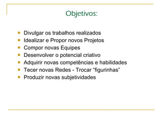 Objetivos: Divulgar os trabalhos realizados Idealizar e Propor novos Projetos Compor novas Equipes Desenvolver o potencial criativo Adquirir novas competências e habilidades Tecer novas Redes - Trocar “figurinhas” Produzir novas subjetividades 