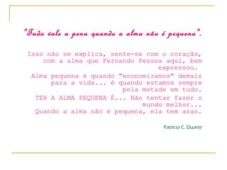 "Tudo vale a pena quando a alma não é pequena". Isso não se explica, sente-se com o coração, com a alma que Fernando Pessoa aqui, bem expressou.  Alma pequena é quando "economizamos" demais para a vida... é quando estamos sempre pela metade em tudo. TER A ALMA PEQUENA É... Não tentar fazer o mundo melhor... Quando a alma não é pequena, ela tem asas. Patrícia C. Duarte 
