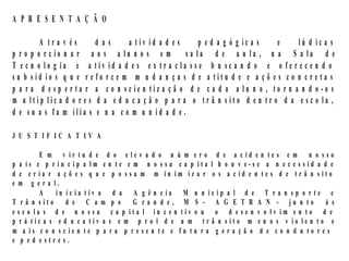 A P R E S E N T A Ç Ã O

         A tra v és      das       a tiv id a d e s    p e d a g ó g ic a s   e    lú d ic a s
p r o p o r c io n a r a o s a lu n o s e m         sa la d e a u la , n a S a la d e
T e c n o lo g ia e a tiv id a d e s e x tr a c la s s e b u sc a n d o e o fe r e c e n d o
s u b síd io s q u e r e fo r c e m m u d a n ç a s d e a titu d e e a ç õ e s c o n c r e ta s
p a r a d e sp e r ta r a c o n sc ie n tiz a ç ã o d e c a d a a lu n o , to r n a n d o -o s
m u ltip lic a d o r e s d a e d u c a ç ã o p a r a o tr â n s ito d e n tr o d a e s c o la ,
d e s u a s fa m ília s e n a c o m u n id a d e .

J U S T IF IC A T IV A

         E m v ir tu d e d o e le v a d o n ú m e r o d e a c id e n te s e m n o s so
p a ís e p r in c ip a lm e n te e m n o s s a c a p ita l h o u v e-s e a n e c e s sid a d e
d e c r ia r a ç õ e s q u e p o ssa m m in im iz a r o s a c id e n te s d e tr â n sito
e m g e r a l.
         A    in ic ia tiv a d a A g ê n c ia M u n ic ip a l d e T r a n sp o r te e
T r â n s ito d e C a m p o G r a n d e , M S - A G E T R A N - ju n to à s
e sc o la s d e n o ssa c a p ita l in c e n tiv o u o d e se n v o lv im e n to d e
p r á tic a s e d u c a tiv a s e m p r o l d e u m tr â n s ito m e n o s v io le n to e
m a is c o n s c ie n te p a r a p r e se n te e fu tu r a g e r a ç ã o d e c o n d u to r e s
e p ed estres.
 