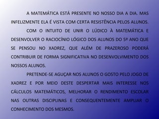 A MATEMÁTICA ESTÁ PRESENTE NO NOSSO DIA A DIA. MAS
INFELIZMENTE ELA É VISTA COM CERTA RESISTÊNCIA PELOS ALUNOS.
      COM O INTUITO DE UNIR O LÚDICO À MATEMÁTICA E
DESENVOLVER O RACIOCÍNIO LÓGICO DOS ALUNOS DO 5º ANO QUE
SE PENSOU NO XADREZ, QUE ALÉM DE PRAZEROSO PODERÁ
CONTRIBUIR DE FORMA SIGNIFICATIVA NO DESENVOLVIMENTO DOS
NOSSOS ALUNOS.
      PRETENDE-SE AGUÇAR NOS ALUNOS O GOSTO PELO JOGO DE
XADREZ E POR MEIO DESTE DESPERTAR MAIS INTERESSE NOS
CÁLCULOS MATEMÁTICOS, MELHORAR O RENDIMENTO ESCOLAR
NAS OUTRAS DISCIPLINAS E CONSEQUENTEMENTE AMPLIAR O
CONHECIMENTO DOS MESMOS.
 