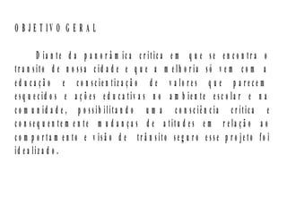 O B J E T IV O G E R A L

         D ia n te d a p a n o r â m ic a c r itic a e m q u e se e n c o n tr a o
tr a n sito d e n o ssa c id a d e e q u e a m e lh o r ia só v e m c o m a
e d u c a ç ã o e c o n sc ie n tiz a ç ã o d e v a lo r e s q u e p a r e c e m
e sq u e c id o s e a ç õ e s e d u c a tiv a s n o a m b ie n te e sc o la r e n a
c o m u n id a d e , p o ssib ilita n d o u m a c o n sc iê n c ia c r ític a e
c o n se q u e n te m e n te m u d a n ç a s d e a titu d e s e m r e la ç ã o a o
c o m p o r ta m e n to e v isã o d e tr â n sito se g u r o e sse p r o je to fo i
id e a liz a d o .
 