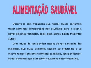 Observa-se com frequência que nossos alunos costumam
trazer alimentos considerados não saudáveis para o lanche,
como: bolachas recheadas, bolos, pães, skines, batata frita entre
outros.
   Com intuito de conscientizar nossos alunos a respeito dos
malefícios que estes alimentos causam ao organismo e ao
mesmo tempo apresentar alimentos saudáveis, conscientizando-
os dos benefícios que os mesmos causam no nosso organismo.
 