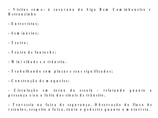 - V is ita s c o m o : à      carav a n a      d o   S ig a   B em      C a m in h o n e ir o   e
D e tr a n z in h o

- E n tr e v is ta s ;

- S e m in á r io s ;

- T ea tro ;

- T ea tro d e fa n to c h e;

- M in i c id a d e e o tr â n sito .

- T r a b a lh a n d o c o m p la c a s e se u s s ig n ific a d o s;

- C o n str u çã o d e m a q u e tes;

- C ir c u la ç ã o e m       to r n o d a e sc o la – r e la ta n d o             q u a n to   a
p r e se n ç a e /o u a fa lta d o s sin a is d e tr â n sito .

- T r a v e ssia n a fa ix a d e s e g u r a n ç a . O b se r v a ç ã o d o flu x o d e
v e íc u lo s , r e s p e ito a fa ix a , ta n to o p e d e s tr e q u a n to o m o to r i s ta .
 