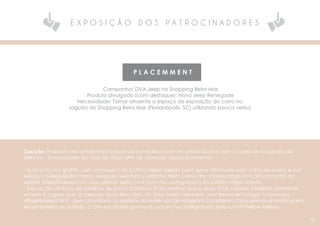 E X P O S I Ç Ã O D O S P A T R O C I N A D O R E S
P L A C E M M E N T
Campanha: DVA Jeep no Shopping Beira Mar
Produto divulgado (com destaque): Novo Jeep Renegade
Necessidade: Tornar atraente o espaço de exposição do carro no
saguão do Shopping Beira Mar (Florianópolis- SC) utilizando pouca verba.
Solução: Proposta de ambientarão especial e parceria com um artista local e com o curso de fotografia da
UNIVALI - Universidade do Vale do Itajaí afim de oferecer, respectivamente:
- Ilustração em grafitti: com a imagem do Surfista Felipe Toledo para gerar afinidade com a ilha de praias e surf,
reforçar o lifestyle da marca Jeep de aventura e esporte, bem como dar continuidade na comunicação do
sorteio #EspiritoJeepDVA, cujo prêmio seria uma prancha autografada do surfista Felipe Toledo.
- Exposição de fotos de destinos de Santa Catarina: Para mostrar que a Jeep DVA valoriza a beleza natural do
estado e sugere que as pessoas desfrutem disto. As fotos foram também uma forma de instigar o concurso
#EspiritoJeepDVA - que convidava os usuários da redes social Instagram à postarem fotos usando a hashtag em
locais bonitos do estado, a foto escolhida ganhava a prancha autografada pelo surfista Felipe Toledo.
10
 