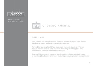 hello
B E M - V I N D O S
A O M E U E V E N T O.
C R E D E N C I A M E N T O:
S O B R E M I M
Ana Toniolo. Sou uma profissional criativa e dinâmica, pronta para pensar
projetos de forma diferente e gerar novas soluções.
Tenho 21 anos, sou piblicitária e atuo neste mercado desde os 17 anos.
Possuo aptidão criativa para ações de marketing de interação e rela-
cionamento, além de oferecer boa redação.
Este portfólio apresenta o evento da minha vida, minhas principais ideias
e contribuições. Sejam muito bem-vindos! Espero que apreciem a experiência!
01
 