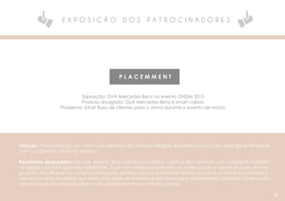 E X P O S I Ç Ã O D O S P A T R O C I N A D O R E S
P L A C E M M E N T
Exposição: DVA Mercedes-Benz no evento ONDM 2015
Produto divulgado: GLA Mercedes-Benz e smart cabrio.
Problema: Atrair fluxo de clientes para o stand durante o evento de moda.
Solução: Personalização do carro com estampa da Surface-Designer brasileira Clau Cicala, para gerar afinidade
com o público e atri-los ao espaço.
Resultados alcançados: Durante evento, fluxo contínuo no stand, coletiva de imprensa com a designer também
no espaço da DVA gerando visibilidade, buzz com mídia expontânea nas redes sociais e venda do carro em ex-
posição. No pós-evento, o carro estampado ganhou espaço em muitas mídias nacionais e a DVA foi uma das 2
concessionárias brasileiras que teve uma ação de marketing selecionadas e apresentada destaque no encontro
internacional da Mercedes-Benz para representantes da America Latina.
08
 