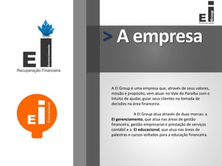A empresa
>
A EI Group é uma empresa que, através de seus valores,
missão e propósito, vem atuar no Vale do Paraíba com o
intuito de ajudar, guiar seus clientes na tomada de
decisões na área financeira.
A EI Group atua através de duas marcas: a
EI gerenciamento, que atua nas áreas de gestão
financeira, gestão empresarial e prestação de serviços
contábil e a EI educacional, que atua nas áreas de
palestras e cursos voltados para a educação financeira.
 
