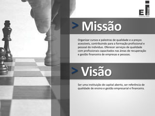 Missão
>
Organizar cursos e palestras de qualidade e a preços
acessíveis, contribuindo para a formação profissional e
pessoal do indivíduo. Oferecer serviços de qualidade
com profissionais capacitados nas áreas de recuperação
e gestão financeira de empresas e pessoas.
Visão
>
Ser uma instituição de capital aberto, ser referência de
qualidade de ensino e gestão empresarial e financeira.
 