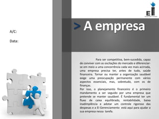A/C:
Data:
A empresa
>
Para ser competitiva, bem-sucedida, capaz
de conviver com as oscilações do mercado e diferenciar-
se em meio a uma concorrência cada vez mais acirrada,
uma empresa precisa ter, antes de tudo, saúde
financeira. Tornar ou manter a organização saudável
exige uma preocupação permanente com vários
aspectos essenciais, mas, sobretudo, com os de
finanças.
Por isso, o planejamento financeiro é o primeiro
mandamento a ser seguido por uma empresa que
pretende se manter saudável. É fundamental ter um
fluxo de caixa equilibrado, rentabilidade, baixa
inadimplência e adotar um controle rigoroso das
despesas e a EI Gerenciamento está aqui para ajudar a
sua empresa nessa tarefa.
 