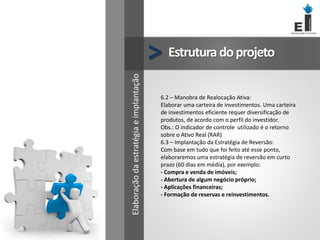 Estruturadoprojeto
>
6.2 – Manobra de Realocação Ativa:
Elaborar uma carteira de investimentos. Uma carteira
de investimentos eficiente requer diversificação de
produtos, de acordo com o perfil do investidor.
Obs.: O indicador de controle utilizado é o retorno
sobre o Ativo Real (RAR)
6.3 – Implantação da Estratégia de Reversão:
Com base em tudo que foi feito até esse ponto,
elaboraremos uma estratégia de reversão em curto
prazo (60 dias em média), por exemplo:
- Compra e venda de imóveis;
- Abertura de algum negócio próprio;
- Aplicações financeiras;
- Formação de reservas e reinvestimentos.
Elaboração
da
estratégia
e
implantação
 