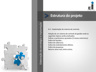 Estruturadoprojeto
>
6.4 - Implantação do sistema de controle:
Adoção de um sistema de controle de gestão onde os
seguintes tópicos serão analisados:
Índices e parâmetros ajustados (3 meses anteriores);
Índice de liquidez ;
Índice de cobertura;
Índice de endividamento efetivo;
Índice de poupança;
Retorno ativo real; entre outros.
Elaboração
da
estratégia
e
implantação
 