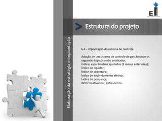 Estruturadoprojeto>
6.4 - Implantação do sistema de controle:
Adoção de um sistema de controle de gestão onde os
seguintes tópicos serão analisados:
Índices e parâmetros ajustados (3 meses anteriores);
Índice de liquidez ;
Índice de cobertura;
Índice de endividamento efetivo;
Índice de poupança;
Retorno ativo real; entre outros.
Elaboraçãodaestratégiaeimplantação
 