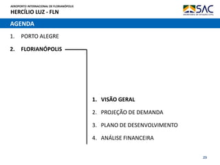 AEROPORTO INTERNACIONAL DE FLORIANÓPOLIS
HERCÍLIO LUZ - FLN
23
AGENDA
1. PORTO ALEGRE
2. FLORIANÓPOLIS
1. VISÃO GERAL
2. PROJEÇÃO DE DEMANDA
3. PLANO DE DESENVOLVIMENTO
4. ANÁLISE FINANCEIRA
 