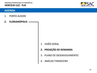 AEROPORTO INTERNACIONAL DE FLORIANÓPOLIS
HERCÍLIO LUZ - FLN
26
AGENDA
1. PORTO ALEGRE
2. FLORIANÓPOLIS
1. VISÃO GERAL
2. PROJEÇÃO DE DEMANDA
3. PLANO DE DESENVOLVIMENTO
4. ANÁLISE FINANCEIRA
 