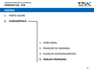 AEROPORTO INTERNACIONAL DE FLORIANÓPOLIS
HERCÍLIO LUZ - FLN
39
AGENDA
1. PORTO ALEGRE
2. FLORIANÓPOLIS
1. VISÃO GERAL
2. PROJEÇÃO DE DEMANDA
3. PLANO DE DESENVOLVIMENTO
4. ANÁLISE FINANCEIRA
 