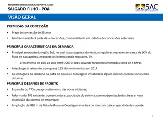 AEROPORTO INTERNACIONAL DE PORTO ALEGRE
SALGADO FILHO - POA
4
VISÃO GERAL
PRINCIPAIS CARACTERÍSTICAS DA DEMANDA
• Principal aeroporto da região Sul, no qual os passageiros domésticos regulares representam cerca de 90% do
fluxo de passageiros, enquanto os internacionais regulares, 7%
‒ Crescimento de 10% ao ano entre 2003 e 2014, quando foram movimentados cerca de 8 MPax
• Aviação geral relevante, com quase 15% dos movimentos em 2014
• As limitações do tamanho da pista de pousos e decolagens inviabilizam alguns destinos internacionais mais
distantes
PREMISSAS DA CONCESSÃO
• Prazo de concessão de 25 anos
• A Infraero não fará parte das concessões, como realizado em rodadas de concessões anteriores
PRINCIPAIS DESAFIOS DE PROJETO
• Expansão do TPS com aproveitamento das obras iniciadas;
• Reforma do TPS existente, aumentando a capacidade do sistema, com modernização das áreas e nova
disposição das pontes de embarque;
• Ampliação de 920 m da Pista de Pouso e Decolagem em área de solo com baixa capacidade de suporte.
 
