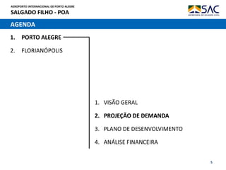 AEROPORTO INTERNACIONAL DE PORTO ALEGRE
SALGADO FILHO - POA
5
AGENDA
1. PORTO ALEGRE
2. FLORIANÓPOLIS
1. VISÃO GERAL
2. PROJEÇÃO DE DEMANDA
3. PLANO DE DESENVOLVIMENTO
4. ANÁLISE FINANCEIRA
 