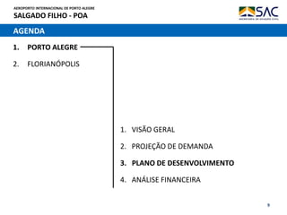 AEROPORTO INTERNACIONAL DE PORTO ALEGRE
SALGADO FILHO - POA
9
AGENDA
1. PORTO ALEGRE
2. FLORIANÓPOLIS
1. VISÃO GERAL
2. PROJEÇÃO DE DEMANDA
3. PLANO DE DESENVOLVIMENTO
4. ANÁLISE FINANCEIRA
 