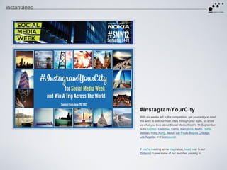instantâneo




              #InstagramYourCity
              With six weeks left in the competition, get your entry in now!
              We want to see our host cities through your eyes, so show
              us what you love about Social Media Week's 14 September
              hubs:London, Glasgow, Torino, Barcelona, Berlin, Doha,
              Jeddah, Hong Kong, Seoul, Sã Paulo,Bogotá Chicago,
                                             o               ,
              Los Angeles and Vancouver.



              If you're needing some inspiration, head over to our
              Pinterest to see some of our favorites pouring in.
 