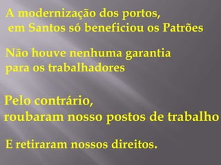 A modernização dos portos,
em Santos só beneficiou os Patrões

Não houve nenhuma garantia
para os trabalhadores

Pelo contrário,
roubaram nosso postos de trabalho

E retiraram nossos direitos.
 