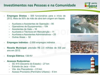 Investimentos nas Pessoas e na Comunidade

-   Empregos Diretos – 500 funcionários para o início de
    2012. Mais de 50% da mão de obra tem origem em Itapoá.

     -   Auxiliares e Assistentes de Operação – 95
     -   Operadores de Equipamentos – 104
     -   Assistentes de Gate – 16
     -   Auxiliares e Técnicos em Manutenção – 11
     -   Auxiliares e Assistentes Administrativos – 25
     -   Outras Áreas – 52

-   Empregos indiretos - 2.000 empregos indiretos

-   Receita Municipal: previsão R$ 2,5 milhões de ISS por
    ano em 2012.

-   Energia Elétrica: 138 KV

-   Acessos Rodoviários:
     - SC 415 (Governo do Estado) – 27 km
     - Estrada da Jaca – 6 km
     - Vila dos Pescadores – 2,5 km
     - Acesso Provisório (Perímetro Urbano) – 6 km
 