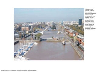 SITUAÇÃO DO PUERTO MADERO APÓS A RECUPERAÇÃO DA ÁREA, EM 2001. A recuperação da utilização do Puerto Madero não só representa um exemplo bem-sucedido de revitalização de toda uma área, no caso a portuária, como também constitui a intervenção urbana mais importante das últimas décadas na capital argentina, considerando sua modalidade de gestão e seu real impacto. 