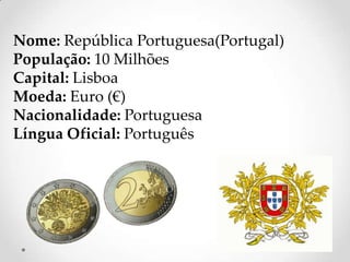 Nome: República Portuguesa(Portugal)
População: 10 Milhões
Capital: Lisboa
Moeda: Euro (€)
Nacionalidade: Portuguesa
Língua Oficial: Português
 