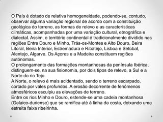 O País é dotado de relativa homogeneidade, podendo-se, contudo,
observar alguma variação regional de acordo com a constituição
geológica do terreno, as formas de relevo e as características
climáticas, acompanhadas por uma variação cultural, etnográfica e
dialectal. Assim, o território continental é tradicionalmente dividido nas
regiões Entre Douro e Minho, Trás-os-Montes e Alto Douro, Beira
Litoral, Beira Interior, Estremadura e Ribatejo, Lisboa e Setúbal,
Alentejo, Algarve. Os Açores e a Madeira constituem regiões
autónomas.
O prolongamento das formações montanhosas da península Ibérica,
distinguem-se, na sua fisionomia, por dois tipos de relevo, a Sul e a
Norte do rio Tejo.
A Norte, o relevo é mais acidentado, sendo o terreno escarpado,
cortado por vales profundos. A erosão decorrente de fenómenos
atmosféricos esculpiu as elevações de terreno.
Entre os rios Minho e Douro, estende-se uma cadeia montanhosa
(Galaico-duriense) que se ramifica até à linha da costa, deixando uma
estreita faixa ribeirinha.
 