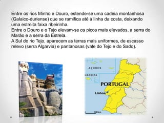 Entre os rios Minho e Douro, estende-se uma cadeia montanhosa
(Galaico-duriense) que se ramifica até à linha da costa, deixando
uma estreita faixa ribeirinha.
Entre o Douro e o Tejo elevam-se os picos mais elevados, a serra do
Marão e a serra da Estrela.
A Sul do rio Tejo, aparecem as terras mais uniformes, de escasso
relevo (serra Algarvia) e pantanosas (vale do Tejo e do Sado).
 