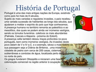 História de Portugal
Portugal é uma das mais antigas nações da Europa, existindo
como país há mais de 8 séculos.
Sujeito às mais variadas e regulares invasões, o país recebeu
uma variada sucessão de habitantes ao longo dos séculos, que
ajudaram a moldar o espírito do país que hoje conhecemos.
A presença humana no território remonta ao paleolítico e ao
mesolítico, dos quais se podem ainda ver inúmeros vestígios,
sendo os túmulos funerários coletivos os mais abundantes
(Palmela, Cascais e Alaparia - próxima do Estoril).
A presença celta também deixou traços profundos no povo
português, bem como inúmeros vestígios. As invasões deste
povo datam de V e IV a.C. e o exemplo, talvez o mais notório da
sua passagem seja a Citânia de Briteiros , uma misteriosa
cidadela de pedra com cerca de 200 casas, cisternas
subterrâneas e condutas de água, localizada perto de Guimarães
no norte do país.
Os gregos fundaram Olissipólis e iniciaram uma fase de
colonização comercial na região anterior à ocupação romana.
 