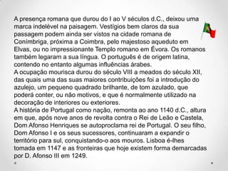 A presença romana que durou do I ao V séculos d.C., deixou uma
marca indelével na paisagem. Vestígios bem claros da sua
passagem podem ainda ser vistos na cidade romana de
Conímbriga, próxima a Coimbra, pelo majestoso aqueduto em
Elvas, ou no impressionante Templo romano em Évora. Os romanos
também legaram a sua língua. O português é de origem latina,
contendo no entanto algumas influências árabes.
A ocupação mourisca durou do século VIII a meados do século XII,
das quais uma das suas maiores contribuições foi a introdução do
azulejo, um pequeno quadrado brilhante, de tom azulado, que
poderá conter, ou não motivos, e que é normalmente utilizado na
decoração de interiores ou exteriores.
A história de Portugal como nação, remonta ao ano 1140 d.C., altura
em que, após nove anos de revolta contra o Rei de Leão e Castela,
Dom Afonso Henriques se autoproclama rei de Portugal. O seu filho,
Dom Afonso I e os seus sucessores, continuaram a expandir o
território para sul, conquistando-o aos mouros. Lisboa é-lhes
tomada em 1147 e as fronteiras que hoje existem forma demarcadas
por D. Afonso III em 1249.
 