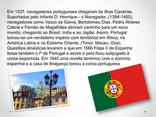 Em 1337, navegadores portugueses chegaram às ilhas Canárias.
Suportados pelo Infante D. Henrique - o Navegador, (1394-1460),
navegadores como Vasco da Gama, Bartolomeu Dias, Pedro Álvares
Cabral e Fernão de Magalhães abriram caminho para um novo
mundo, chegando ao Brasil, índia e ao Japão. Assim, Portugal
tornou-se um verdadeiro império com territórios em África, na
América Latina e no Extremo Oriente, (Timor, Macau, Goa).
Questões dinásticas levaram a que em 1580 Filipe II de Espanha
fosse também o Iº de Portugal e assim o país ficou subjugado à
coroa espanhola. Em 1640 uma revolta terminou com o domínio
espanhol e a casa de Bragança tomou a coroa portuguesa.
 