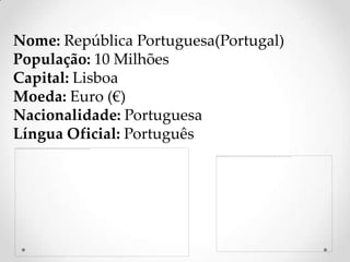 Nome: República Portuguesa(Portugal)
População: 10 Milhões
Capital: Lisboa
Moeda: Euro (€)
Nacionalidade: Portuguesa
Língua Oficial: Português
 