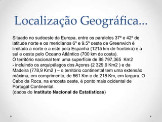 Localização Geográfica...
Situado no sudoeste da Europa, entre os paralelos 37º e 42º de
latitude norte e os meridianos 6º e 9.5º oeste de Greenwich é
limitado a norte e a este pela Espanha (1215 km de fronteira) e a
sul e oeste pelo Oceano Atlântico (700 km de costa).
O território nacional tem uma superfície de 88 797,365 Km2
- incluindo os arquipélagos dos Açores (2 329,6 Km2 ) e da
Madeira (778,9 Km2 ) – o território continental tem uma extensão
máxima, em comprimento, de 561 Km e de 218 Km, em largura. O
Cabo da Roca, na encosta oeste, é ponto mais ocidental de
Portugal Continental.
(dados do Instituto Nacional de Estatísticas)
 