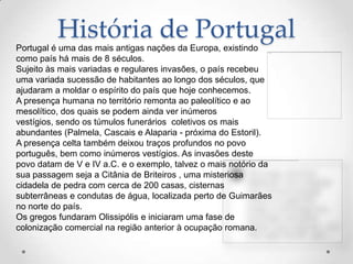 História de Portugal
Portugal é uma das mais antigas nações da Europa, existindo
como país há mais de 8 séculos.
Sujeito às mais variadas e regulares invasões, o país recebeu
uma variada sucessão de habitantes ao longo dos séculos, que
ajudaram a moldar o espírito do país que hoje conhecemos.
A presença humana no território remonta ao paleolítico e ao
mesolítico, dos quais se podem ainda ver inúmeros
vestígios, sendo os túmulos funerários coletivos os mais
abundantes (Palmela, Cascais e Alaparia - próxima do Estoril).
A presença celta também deixou traços profundos no povo
português, bem como inúmeros vestígios. As invasões deste
povo datam de V e IV a.C. e o exemplo, talvez o mais notório da
sua passagem seja a Citânia de Briteiros , uma misteriosa
cidadela de pedra com cerca de 200 casas, cisternas
subterrâneas e condutas de água, localizada perto de Guimarães
no norte do país.
Os gregos fundaram Olissipólis e iniciaram uma fase de
colonização comercial na região anterior à ocupação romana.
 
