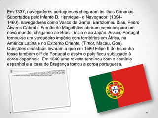 Em 1337, navegadores portugueses chegaram às ilhas Canárias.
Suportados pelo Infante D. Henrique - o Navegador, (1394-
1460), navegadores como Vasco da Gama, Bartolomeu Dias, Pedro
Álvares Cabral e Fernão de Magalhães abriram caminho para um
novo mundo, chegando ao Brasil, índia e ao Japão. Assim, Portugal
tornou-se um verdadeiro império com territórios em África, na
América Latina e no Extremo Oriente, (Timor, Macau, Goa).
Questões dinásticas levaram a que em 1580 Filipe II de Espanha
fosse também o Iº de Portugal e assim o país ficou subjugado à
coroa espanhola. Em 1640 uma revolta terminou com o domínio
espanhol e a casa de Bragança tomou a coroa portuguesa.
 
