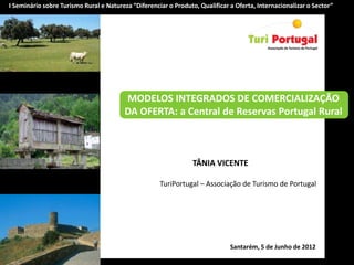 I Seminário sobre Turismo Rural e Natureza “Diferenciar o Produto, Qualificar a Oferta, Internacionalizar o Sector”




                                         MODELOS INTEGRADOS DE COMERCIALIZAÇÃO
                                         DA OFERTA: a Central de Reservas Portugal Rural



                                                                 TÂNIA VICENTE

                                                     TuriPortugal – Associação de Turismo de Portugal




                                                                              Santarém, 5 de Junho de 2012
 
