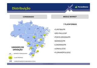 Distribuição

                    CONSIGNADO                                                                          MIDDLE MARKET



                                                                                                        7 PLATAFORMAS

                                                                                      1
                                                                                              •CURITIBA/PR
                                                                                          1
                                                                                              •SÃO PAULO/SP
                                                                                  1
                                                                                  2
                                                   1                                          •PONTA GROSSA/PR
                                                                        1
                                                                    5
                                                                                              •MARINGÁ/PR
                              1
                          1                                 1               1 4
                                                                                              •LONDRINA/PR
                                                                3
     UNIDADES EM                       4
                                  51                                                          •JOINVILLE/SC
      OPERAÇÃO
                                                            3
                                                       15                                     •FLORIANÓPOLIS/SC
85     UNIDADES FRANQUEADAS
                                               1
                                           2
14     LOJAS PRÓPRIAS


346    CORRESPONDENTES BANCÁRIOS ATIVOS
 