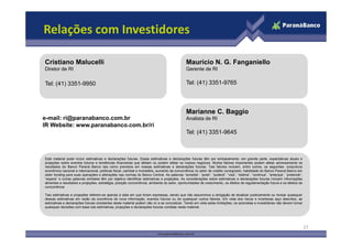 Relações com Investidores

Cristiano Malucelli                                                                          Mauricio N. G. Fanganiello
Diretor de RI                                                                                Gerente de RI

Tel: (41) 3351-9950                                                                          Tel: (41) 3351-9765



                                                                                             Marianne C. Baggio
e-mail: ri@paranabanco.com.br                                                                Analista de RI
IR Website: www.paranabanco.com.br/ri
                                                                                             Tel: (41) 3351-9645



Este material pode incluir estimativas e declarações futuras. Essas estimativas e declarações futuras têm por embasamento, em grande parte, expectativas atuais e
projeções sobre eventos futuros e tendências financeiras que afetam ou podem afetar os nossos negócios. Muitos fatores importantes podem afetar adversamente os
resultados do Banco Paraná Banco tais como previstos em nossas estimativas e declarações futuras. Tais fatores incluem, entre outros, os seguintes: conjuntura
econômica nacional e internacional, políticas fiscal, cambial e monetária, aumento da concorrência no setor de crédito consignado, habilidade do Banco Paraná Banco em
obter funding para suas operações e alterações nas normas do Banco Central. As palavras “acredita”, “pode”, “poderá”, “visa”, “estima”, “continua”, “antecipa”, “pretende”,
“espera” e outras palavras similares têm por objetivo identificar estimativas e projeções. As considerações sobre estimativas e declarações futuras incluem informações
atinentes a resultados e projeções, estratégia, posição concorrência, ambiente do setor, oportunidades de crescimento, os efeitos de regulamentação futura e os efeitos da
concorrência.

Tais estimativas e projeções referem-se apenas à data em que foram expressas, sendo que não assumimos a obrigação de atualizar publicamente ou revisar quaisquer
dessas estimativas em razão da ocorrência de nova informação, eventos futuros ou de quaisquer outros fatores. Em vista dos riscos e incertezas aqui descritos, as
estimativas e declarações futuras constantes deste material podem não vir a se concretizar. Tendo em vista estas limitações, os acionistas e investidores não devem tomar
quaisquer decisões com base nas estimativas, projeções e declarações futuras contidas neste material.




                                                                                                                                                                              27
 