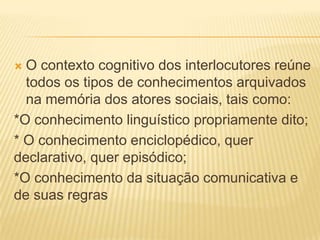 O contexto cognitivo dos interlocutores reúne
todos os tipos de conhecimentos arquivados
na memória dos atores sociais, tais como:
*O conhecimento linguístico propriamente dito;
* O conhecimento enciclopédico, quer
declarativo, quer episódico;
*O conhecimento da situação comunicativa e
de suas regras


 