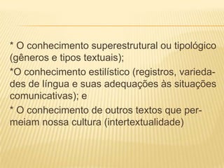 * O conhecimento superestrutural ou tipológico
(gêneros e tipos textuais);
*O conhecimento estilístico (registros, variedades de língua e suas adequações às situações
comunicativas); e
* O conhecimento de outros textos que permeiam nossa cultura (intertextualidade)

 