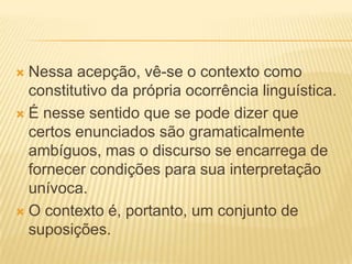 Nessa acepção, vê-se o contexto como
constitutivo da própria ocorrência linguística.
 É nesse sentido que se pode dizer que
certos enunciados são gramaticalmente
ambíguos, mas o discurso se encarrega de
fornecer condições para sua interpretação
unívoca.
 O contexto é, portanto, um conjunto de
suposições.


 