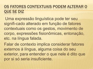 OS FATORES CONTEXTUAIS PODEM ALTERAR O
QUE SE DIZ
Uma expressão linguística pode ter seu
signifi-cado alterado em função de fatores
contextuais como os gestos, movimento de
corpo, expressões fisionômicas, entonação,
etc. na língua falada.
Falar de contexto implica considerar fatores
externos à língua, alguma coisa do seu
exterior, para entender o que nele é dito que
por si só seria insuficiente.

 