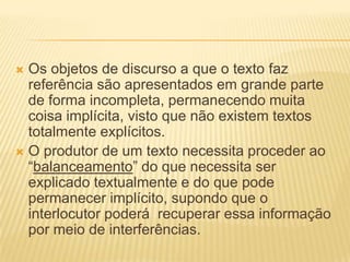 Os objetos de discurso a que o texto faz
referência são apresentados em grande parte
de forma incompleta, permanecendo muita
coisa implícita, visto que não existem textos
totalmente explícitos.
 O produtor de um texto necessita proceder ao
“balanceamento” do que necessita ser
explicado textualmente e do que pode
permanecer implícito, supondo que o
interlocutor poderá recuperar essa informação
por meio de interferências.


 