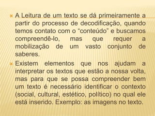 A Leitura de um texto se dá primeiramente a
partir do processo de decodificação, quando
temos contato com o “conteúdo” e buscamos
compreendê-lo,
mas
que
requer
a
mobilização de um vasto conjunto de
saberes.
 Existem elementos que nos ajudam a
interpretar os textos que estão a nossa volta,
mas para que se possa compreender bem
um texto é necessário identificar o contexto
(social, cultural, estético, político) no qual ele
está inserido. Exemplo: as imagens no texto.


 