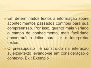 Em determinados textos a informação sobre
acontecimentos passados contribui para sua
compreensão. Por isso, quanto mais variado
o campo de conhecimento, mais facilidade
encontrará o leitor para ler e interpretar
textos.
 O pressuposto
é construído na interação
sujeitos-texto levando-se em consideração o
contexto. Ex.: Exemplo


 