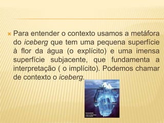 

Para entender o contexto usamos a metáfora
do iceberg que tem uma pequena superfície
à flor da água (o explícito) e uma imensa
superfície subjacente, que fundamenta a
interpretação ( o implícito). Podemos chamar
de contexto o iceberg.

 