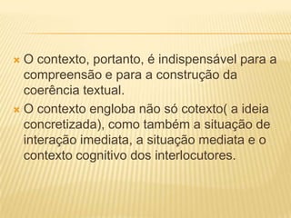O contexto, portanto, é indispensável para a
compreensão e para a construção da
coerência textual.
 O contexto engloba não só cotexto( a ideia
concretizada), como também a situação de
interação imediata, a situação mediata e o
contexto cognitivo dos interlocutores.


 