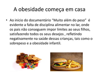 A obesidade começa em casa
• Ao inicio do documentário “Muito além do peso” é
evidente a falta de disciplina alimentar no lar, onde
os pais não conseguem impor limites ao seus filhos,
satisfazendo todos os seus desejos , refletindo
negativamente na saúde dessas crianças, tais como o
sobrepeso e a obesidade infantil.
 